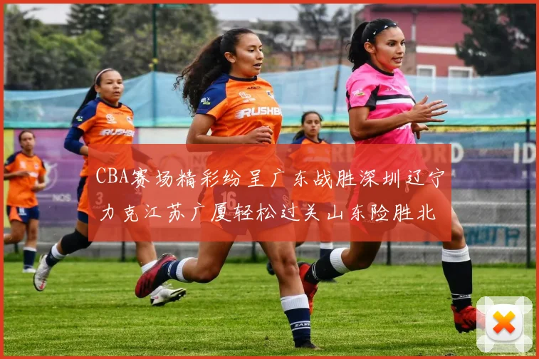 CBA赛场精彩纷呈广东战胜深圳辽宁力克江苏广厦轻松过关山东险胜北京