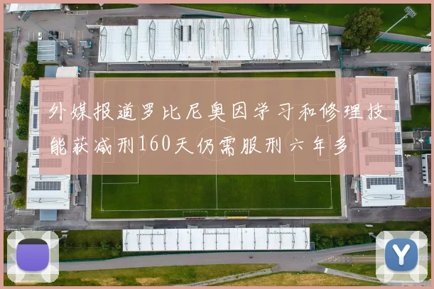 外媒报道罗比尼奥因学习和修理技能获减刑160天仍需服刑六年多