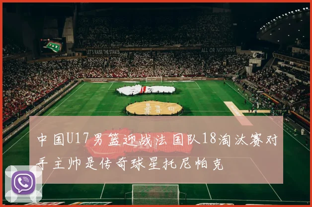中国U17男篮迎战法国队18淘汰赛对手主帅是传奇球星托尼帕克