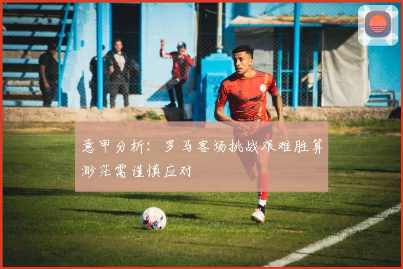 意甲分析：罗马客场挑战艰难胜算渺茫需谨慎应对