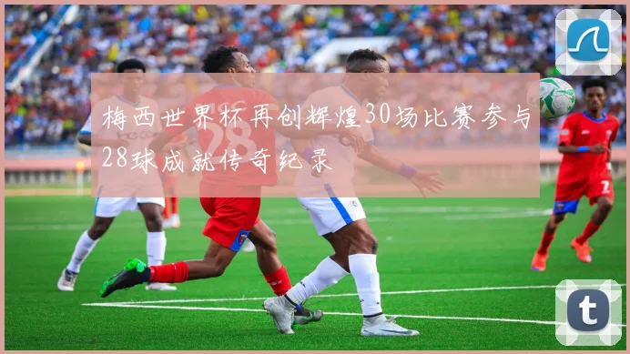 梅西世界杯再创辉煌30场比赛参与28球成就传奇纪录