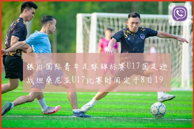 银川国际青年足球锦标赛U17国足迎战坦桑尼亚U17比赛时间定于8日19点35分