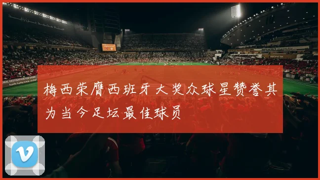 梅西荣膺西班牙大奖众球星赞誉其为当今足坛最佳球员