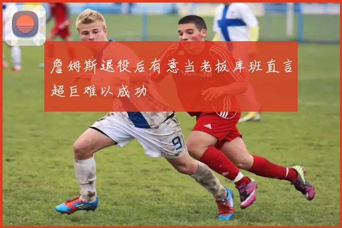 詹姆斯退役后有意当老板库班直言超巨难以成功