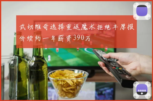 武切维奇选择重返魔术拒绝丰厚报价续约一年薪资390万