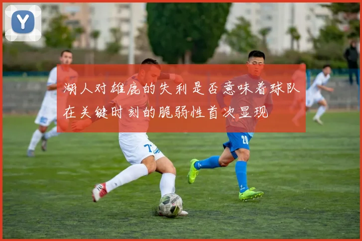 湖人对雄鹿的失利是否意味着球队在关键时刻的脆弱性首次显现