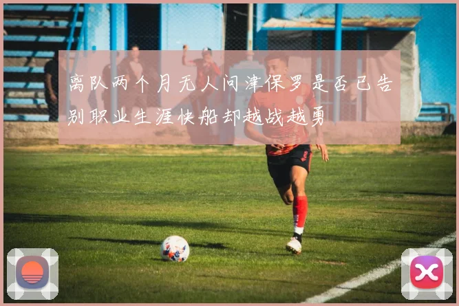 离队两个月无人问津保罗是否已告别职业生涯快船却越战越勇