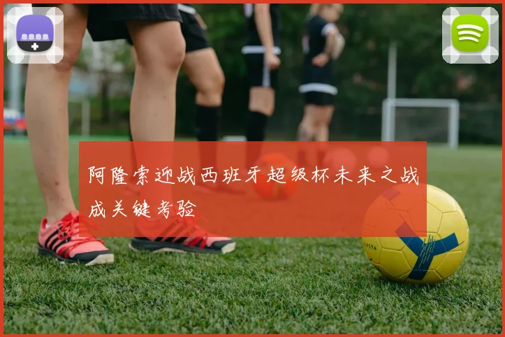 阿隆索迎战西班牙超级杯未来之战成关键考验