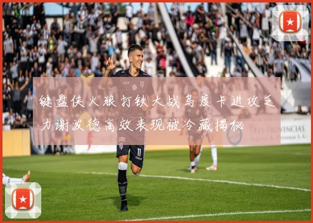 键盘侠火狼打铁大战乌度卡进攻乏力谢泼德高效表现被冷藏揭秘