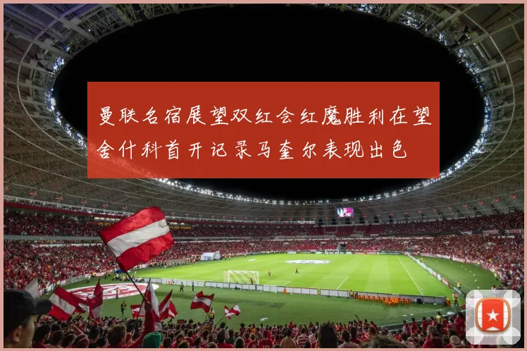 曼联名宿展望双红会红魔胜利在望舍什科首开记录马奎尔表现出色