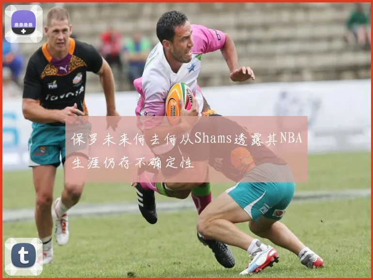 保罗未来何去何从Shams透露其NBA生涯仍存不确定性