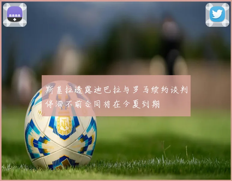 斯基拉透露迪巴拉与罗马续约谈判停滞不前合同将在今夏到期