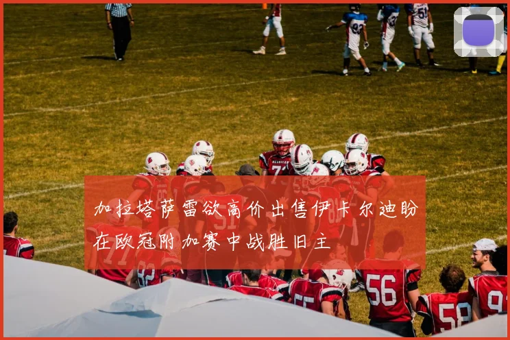 加拉塔萨雷欲高价出售伊卡尔迪盼在欧冠附加赛中战胜旧主