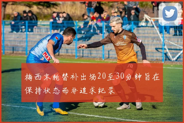 梅西末轮替补出场20至30分钟旨在保持状态而非追求纪录