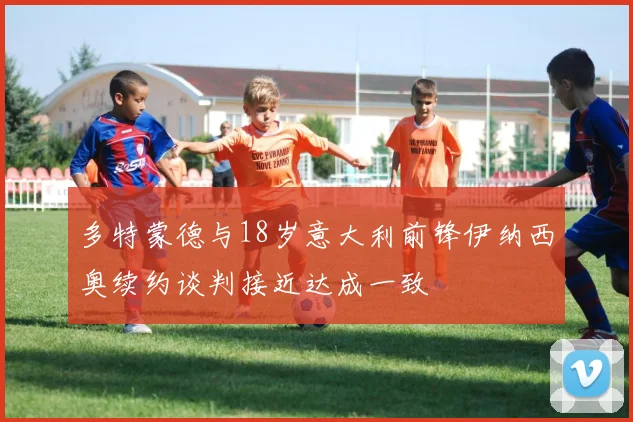 多特蒙德与18岁意大利前锋伊纳西奥续约谈判接近达成一致