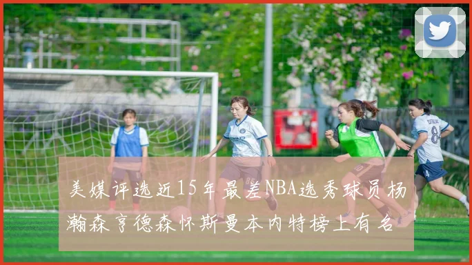 美媒评选近15年最差NBA选秀球员杨瀚森亨德森怀斯曼本内特榜上有名