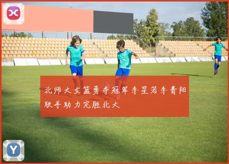 北师大女篮勇夺冠军李星若李青阳联手助力完胜北大