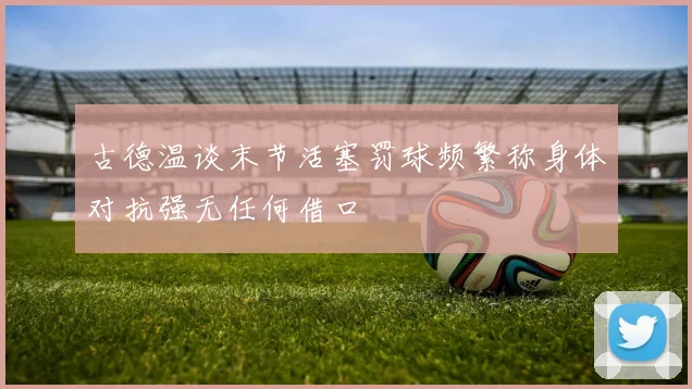 古德温谈末节活塞罚球频繁称身体对抗强无任何借口