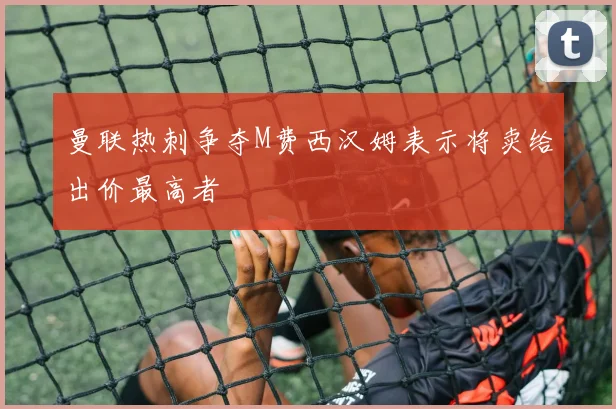 曼联热刺争夺M费西汉姆表示将卖给出价最高者