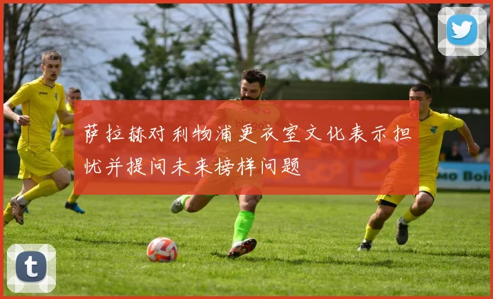 萨拉赫对利物浦更衣室文化表示担忧并提问未来榜样问题