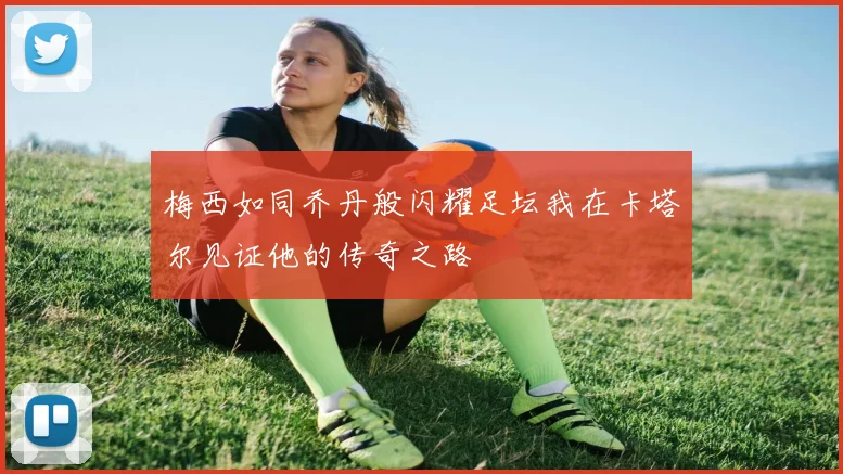 梅西如同乔丹般闪耀足坛我在卡塔尔见证他的传奇之路
